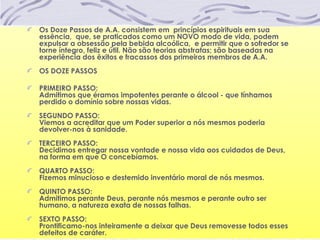 Os Doze Passos de A.A. consistem em princípios espirituais em sua
essência, que, se praticados como um NOVO modo de vida, podem
expulsar a obsessão pela bebida alcoólica, e permitir que o sofredor se
torne íntegro, feliz e útil. Não são teorias abstratas; são baseadas na
experiência dos êxitos e fracassos dos primeiros membros de A.A.
OS DOZE PASSOS
PRIMEIRO PASSO:
Admitimos que éramos impotentes perante o álcool - que tínhamos
perdido o domínio sobre nossas vidas.
SEGUNDO PASSO:
Viemos a acreditar que um Poder superior a nós mesmos poderia
devolver-nos à sanidade.
TERCEIRO PASSO:
Decidimos entregar nossa vontade e nossa vida aos cuidados de Deus,
na forma em que O concebíamos.
QUARTO PASSO:
Fizemos minucioso e destemido inventário moral de nós mesmos.
QUINTO PASSO:
Admitimos perante Deus, perante nós mesmos e perante outro ser
humano, a natureza exata de nossas falhas.
SEXTO PASSO:
Prontificamo-nos inteiramente a deixar que Deus removesse todos esses
defeitos de caráter.
 