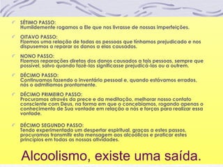 Alcoolismo, existe uma saída.
SÉTIMO PASSO:
Humildemente rogamos a Ele que nos livrasse de nossas imperfeições.
OITAVO PASSO:
Fizemos uma relação de todas as pessoas que tínhamos prejudicado e nos
dispusemos a reparar os danos a elas causados.
NONO PASSO:
Fizemos reparações diretas dos danos causados a tais pessoas, sempre que
possível, salvo quando fazê-las significasse prejudicá-las ou a outrem.
DÉCIMO PASSO:
Continuamos fazendo o inventário pessoal e, quando estávamos errados,
nós o admitíamos prontamente.
DÉCIMO PRIMEIRO PASSO:
Procuramos através da prece e da meditação, melhorar nosso contato
consciente com Deus, na forma em que o concebíamos, rogando apenas o
conhecimento de Sua vontade em relação a nós e forças para realizar essa
vontade.
DÉCIMO SEGUNDO PASSO:
Tendo experimentado um despertar espiritual, graças a estes passos,
procuramos transmitir esta mensagem aos alcoólicos e praticar estes
princípios em todas as nossas atividades.
 