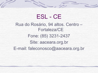 ESL - CE
Rua do Rosário, 94 altos. Centro –
Fortaleza/CE
Fone: (85) 3231-2437
Site: aaceara.org.br
E-mail: faleconosco@aaceara.org.br
 
