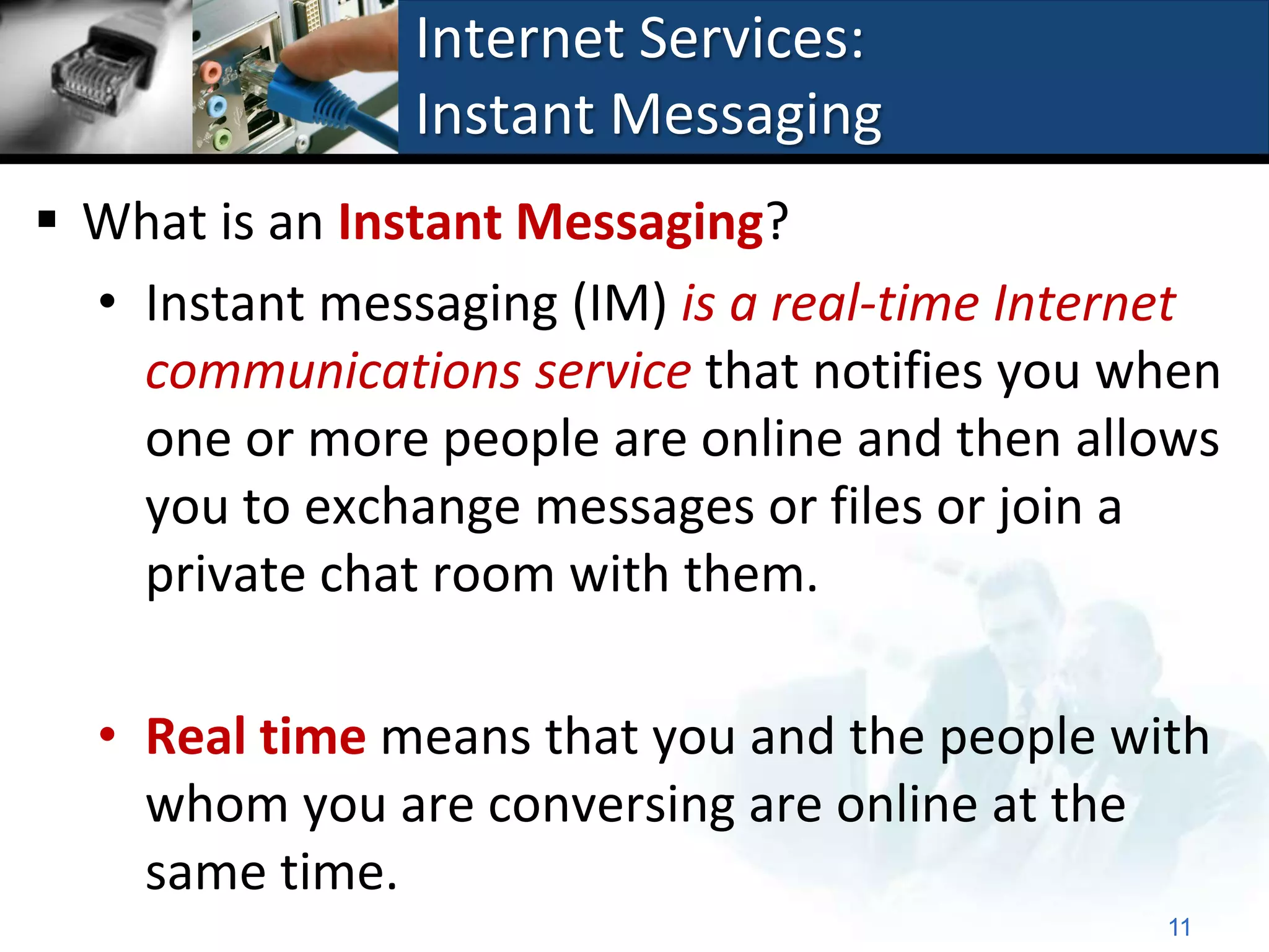 Internet Services:
                Instant Messaging
 What is an Instant Messaging?
  • Instant messaging (IM) is a real-time Internet
    communications service that notifies you when
    one or more people are online and then allows
    you to exchange messages or files or join a
    private chat room with them.

  • Real time means that you and the people with
    whom you are conversing are online at the
    same time.
                                               11
 