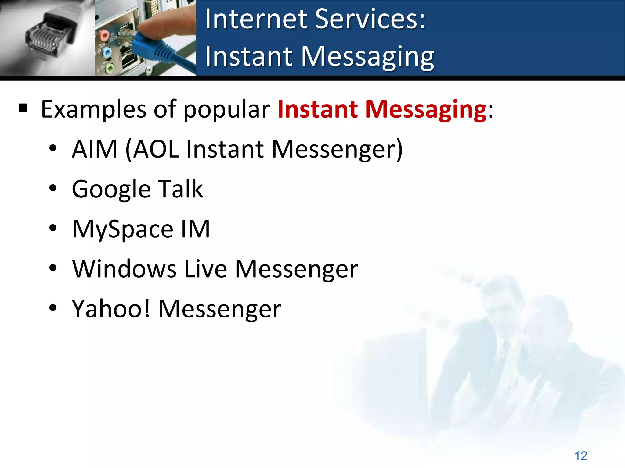 Internet Services:
               Instant Messaging
 Examples of popular Instant Messaging:
   • AIM (AOL Instant Messenger)
   • Google Talk
   • MySpace IM
   • Windows Live Messenger
   • Yahoo! Messenger




                                           12
 