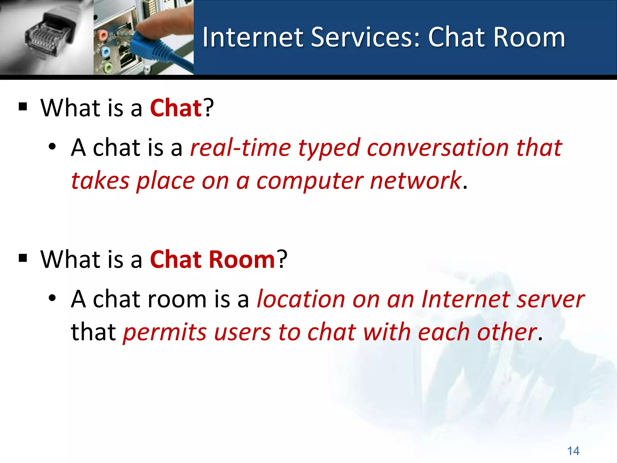 Internet Services: Chat Room

 What is a Chat?
  • A chat is a real-time typed conversation that
    takes place on a computer network.

 What is a Chat Room?
  • A chat room is a location on an Internet server
    that permits users to chat with each other.



                                                    14
 