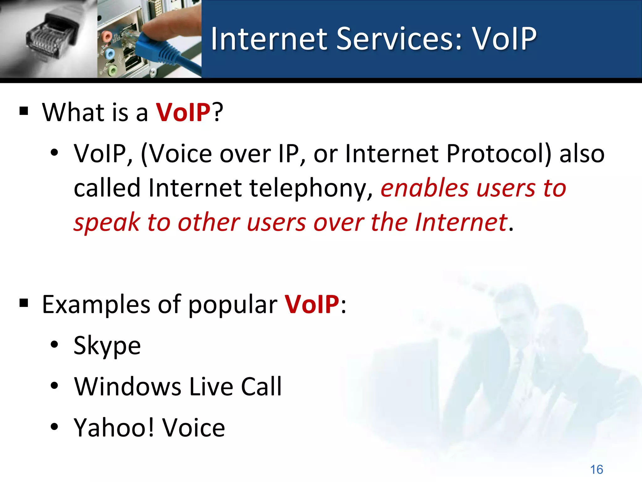Internet Services: VoIP

 What is a VoIP?
  • VoIP, (Voice over IP, or Internet Protocol) also
    called Internet telephony, enables users to
    speak to other users over the Internet.

 Examples of popular VoIP:
   • Skype
   • Windows Live Call
   • Yahoo! Voice
                                                  16
 