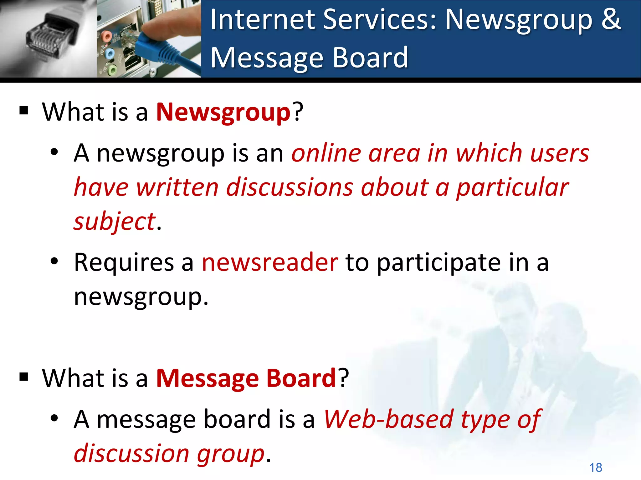 Internet Services: Newsgroup &
                Message Board
 What is a Newsgroup?
  • A newsgroup is an online area in which users
    have written discussions about a particular
    subject.
  • Requires a newsreader to participate in a
    newsgroup.

 What is a Message Board?
  • A message board is a Web-based type of
    discussion group.                          18
 
