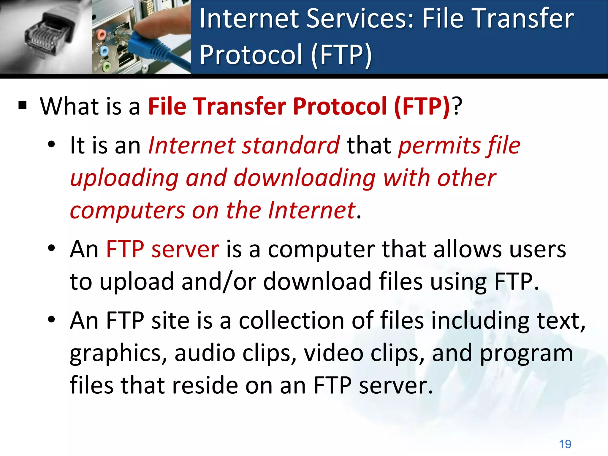 Internet Services: File Transfer
                 Protocol (FTP)
 What is a File Transfer Protocol (FTP)?
  • It is an Internet standard that permits file
    uploading and downloading with other
    computers on the Internet.
  • An FTP server is a computer that allows users
    to upload and/or download files using FTP.
  • An FTP site is a collection of files including text,
    graphics, audio clips, video clips, and program
    files that reside on an FTP server.

                                                     19
 