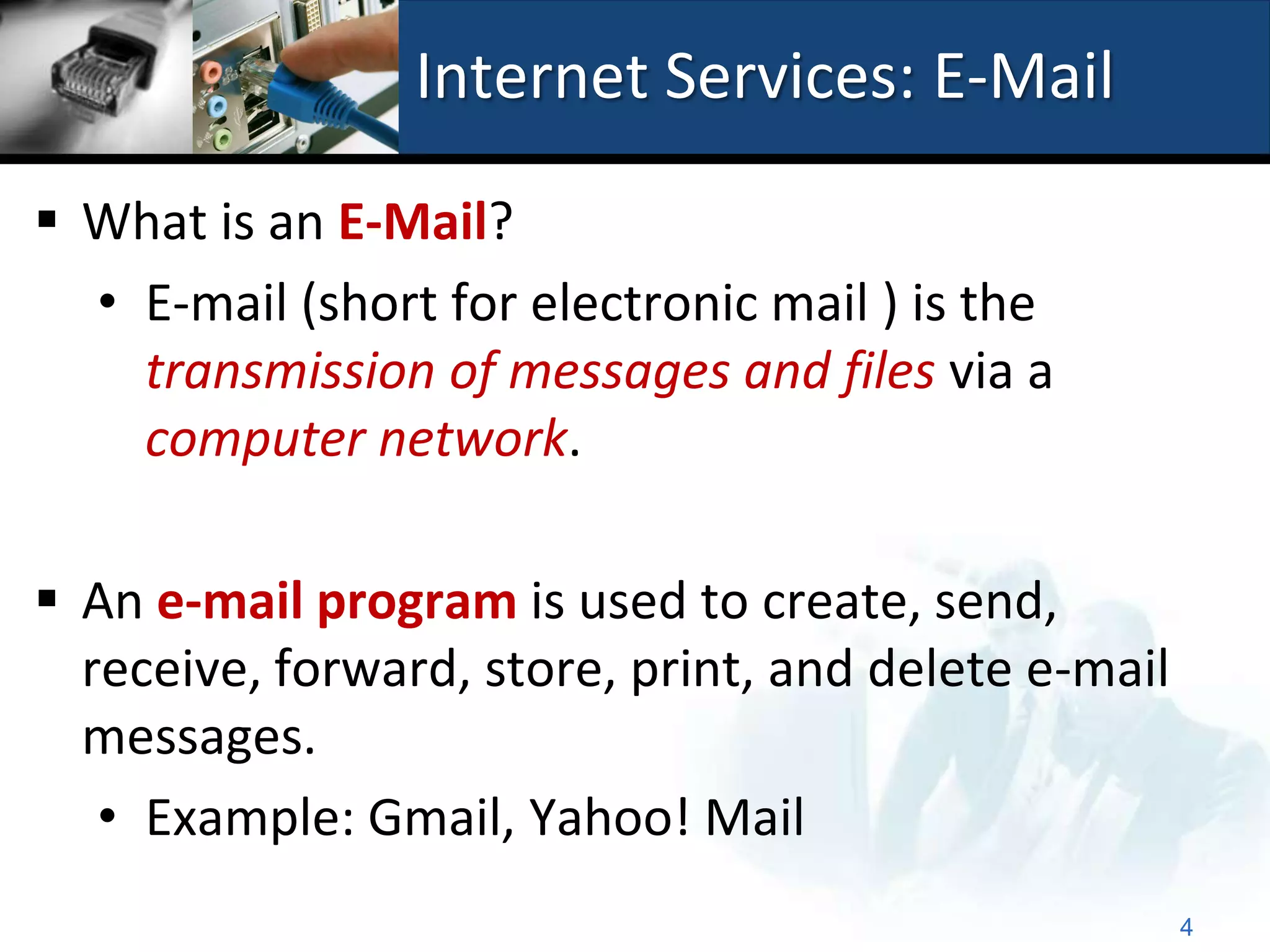 Internet Services: E-Mail

 What is an E-Mail?
  • E-mail (short for electronic mail ) is the
    transmission of messages and files via a
    computer network.

 An e-mail program is used to create, send,
  receive, forward, store, print, and delete e-mail
  messages.
   • Example: Gmail, Yahoo! Mail
                                                      4
 
