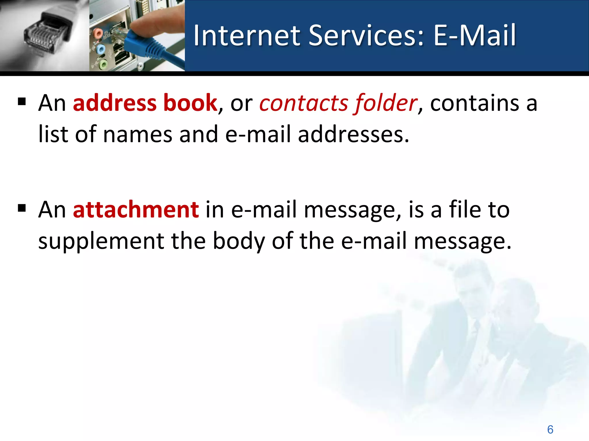Internet Services: E-Mail

 An address book, or contacts folder, contains a
  list of names and e-mail addresses.

 An attachment in e-mail message, is a file to
  supplement the body of the e-mail message.




                                                    6
 