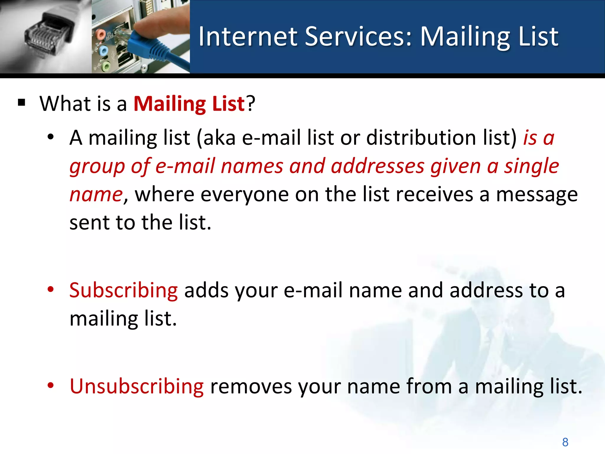 Internet Services: Mailing List

 What is a Mailing List?
  • A mailing list (aka e-mail list or distribution list) is a
    group of e-mail names and addresses given a single
    name, where everyone on the list receives a message
    sent to the list.

   • Subscribing adds your e-mail name and address to a
     mailing list.

   • Unsubscribing removes your name from a mailing list.

                                                            8
 