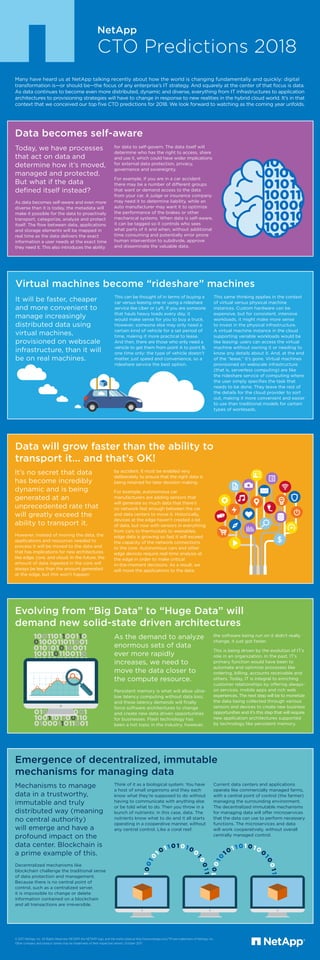 NetApp
CTO Predictions 2018
Evolving from “Big Data” to “Huge Data” will
demand new solid-state driven architectures
As the demand to analyze
enormous sets of data
ever more rapidly
increases, we need to
move the data closer to
the compute resource.
Persistent memory is what will allow ultra-
low latency computing without data loss;
and these latency demands will finally
force software architectures to change
and create new data driven opportunities
for businesses. Flash technology has
been a hot topic in the industry, however,
the software being run on it didn’t really
change, it just got faster.
This is being driven by the evolution of IT’s
role in an organization. In the past, IT’s
primary function would have been to
automate and optimize processes like
ordering, billing, accounts receivable and
others. Today, IT is integral to enriching
customer relationships by offering always-
on services, mobile apps and rich web
experiences. The next step will be to monetize
the data being collected through various
sensors and devices to create new business
opportunities and it’s this step that will require
new application architectures supported
by technology like persistent memory.
Today, we have processes
that act on data and
determine how it’s moved,
managed and protected.
But what if the data
defined itself instead?
As data becomes self-aware and even more
diverse than it is today, the metadata will
make it possible for the data to proactively
transport, categorize, analyze and protect
itself. The flow between data, applications
and storage elements will be mapped in
real time as the data delivers the exact
information a user needs at the exact time
they need it. This also introduces the ability
Data becomes self-aware
for data to self-govern. The data itself will
determine who has the right to access, share
and use it, which could have wider implications
for external data protection, privacy,
governance and sovereignty.
For example, if you are in a car accident
there may be a number of different groups
that want or demand access to the data
from your car. A judge or insurance company
may need it to determine liability, while an
auto manufacturer may want it to optimize
the performance of the brakes or other
mechanical systems. When data is self-aware,
it can be tagged so it controls who sees
what parts of it and when, without additional
time consuming and potentially error prone
human intervention to subdivide, approve
and disseminate the valuable data.
by accident. It must be enabled very
deliberately to ensure that the right data is
being retained for later decision making.
For example, autonomous car
manufacturers are adding sensors that
will generate so much data that there’s
no network fast enough between the car
and data centers to move it. Historically,
devices at the edge haven’t created a lot
of data, but now with sensors in everything
from cars to thermostats to wearables,
edge data is growing so fast it will exceed
the capacity of the network connections
to the core. Autonomous cars and other
edge devices require real-time analysis at
the edge in order to make critical
in-the-moment decisions. As a result, we
will move the applications to the data.
Data will grow faster than the ability to
transport it... and that’s OK!
It’s no secret that data
has become incredibly
dynamic and is being
generated at an
unprecedented rate that
will greatly exceed the
ability to transport it.
However, instead of moving the data, the
applications and resources needed to
process it will be moved to the data and
that has implications for new architectures
like edge, core, and cloud. In the future, the
amount of data ingested in the core will
always be less than the amount generated
at the edge, but this won’t happen
This can be thought of in terms of buying a
car versus leasing one or using a rideshare
service like Uber or Lyft. If you are someone
that hauls heavy loads every day, it
would make sense for you to buy a truck.
However, someone else may only need a
certain kind of vehicle for a set period of
time, making it more practical to lease.
And then, there are those who only need a
vehicle to get them from point A to point B,
one time only: the type of vehicle doesn’t
matter, just speed and convenience, so a
rideshare service the best option.
Virtual machines become “rideshare” machines
This same thinking applies in the context
of virtual versus physical machine
instances. Custom hardware can be
expensive, but for consistent, intensive
workloads, it might make more sense
to invest in the physical infrastructure.
A virtual machine instance in the cloud
supporting variable workloads would be
like leasing: users can access the virtual
machine without owning it or needing to
know any details about it. And, at the end
of the “lease,” it’s gone. Virtual machines
provisioned on webscale infrastructure
(that is, serverless computing) are like
the rideshare service of computing where
the user simply specifies the task that
needs to be done. They leave the rest of
the details for the cloud provider to sort
out, making it more convenient and easier
to use than traditional models for certain
types of workloads.
It will be faster, cheaper
and more convenient to
manage increasingly
distributed data using
virtual machines,
provisioned on webscale
infrastructure, than it will
be on real machines.
Mechanisms to manage
data in a trustworthy,
immutable and truly
distributed way (meaning
no central authority)
will emerge and have a
profound impact on the
data center. Blockchain is
a prime example of this.
Decentralized mechanisms like
blockchain challenge the traditional sense
of data protection and management.
Because there is no central point of
control, such as a centralized server,
it is impossible to change or delete
information contained on a blockchain
and all transactions are irreversible.
Emergence of decentralized, immutable
mechanisms for managing data
Think of it as a biological system. You have
a host of small organisms and they each
know what they’re supposed to do without
having to communicate with anything else
or be told what to do. Then you throw in a
bunch of nutrients: in this case, data. The
nutrients know what to do and it all starts
operating in a cooperative manner, without
any central control. Like a coral reef.
Current data centers and applications
operate like commercially managed farms,
with a central point of control (the farmer)
managing the surrounding environment.
The decentralized immutable mechanisms
for managing data will offer microservices
that the data can use to perform necessary
functions. The microservices and data
will work cooperatively, without overall
centrally managed control.
© 2017 NetApp, Inc. All Rights Reserved. NETAPP, the NETAPP logo, and the marks listed at http://www.netapp.com/TM are trademarks of NetApp, Inc.
Other company and product names may be trademarks of their respective owners. October 2017
Many have heard us at NetApp talking recently about how the world is changing fundamentally and quickly: digital
transformation is—or should be—the focus of any enterprise’s IT strategy. And squarely at the center of that focus is data.
As data continues to become even more distributed, dynamic and diverse, everything from IT infrastructures to application
architectures to provisioning strategies will have to change in response to new realities in the hybrid cloud world. It’s in that
context that we conceived our top five CTO predictions for 2018. We look forward to watching as the coming year unfolds.
 