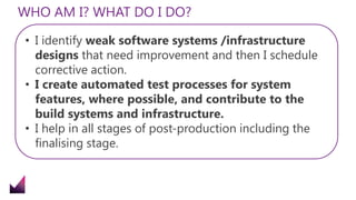 WHO AM I? WHAT DO I DO?
• I identify weak software systems /infrastructure
designs that need improvement and then I schedule
corrective action.
• I create automated test processes for system
features, where possible, and contribute to the
build systems and infrastructure.
• I help in all stages of post-production including the
finalising stage.
 