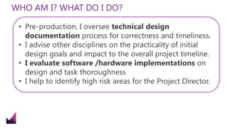 WHO AM I? WHAT DO I DO?
• Pre-production, I oversee technical design
documentation process for correctness and timeliness.
• I advise other disciplines on the practicality of initial
design goals and impact to the overall project timeline.
• I evaluate software /hardware implementations on
design and task thoroughness
• I help to identify high risk areas for the Project Director.
 