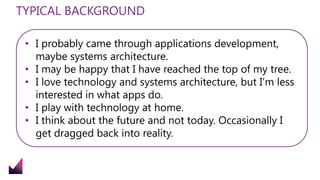 TYPICAL BACKGROUND
• I probably came through applications development,
maybe systems architecture.
• I may be happy that I have reached the top of my tree.
• I love technology and systems architecture, but I’m less
interested in what apps do.
• I play with technology at home.
• I think about the future and not today. Occasionally I
get dragged back into reality.
 