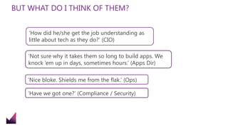 BUT WHAT DO I THINK OF THEM?
‘How did he/she get the job understanding as
little about tech as they do?’ (CIO)
‘Not sure why it takes them so long to build apps. We
knock ‘em up in days, sometimes hours.’ (Apps Dir)
‘Nice bloke. Shields me from the flak.’ (Ops)
‘Have we got one?’ (Compliance / Security)
 