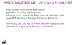 WHO’S TARGETING ME - AND WHO SHOULD BE?
Wide variety of enterprise technology
providers, including Hardware and
infrastructure/connectivity, Databases, Virtualisation, Ma
naged Infrastructure, Managed Services, Cloud etc.
Technically the CTO has to review network hardware and
software, so they’ll be in the loop somewhere…
 