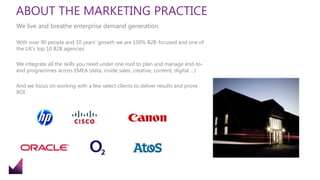 ABOUT THE MARKETING PRACTICE
With over 90 people and 10 years’ growth we are 100% B2B-focused and one of
the UK’s top 10 B2B agencies
We integrate all the skills you need under one roof to plan and manage end-to-
end programmes across EMEA (data, inside sales, creative, content, digital …)
And we focus on working with a few select clients to deliver results and prove
ROI
We live and breathe enterprise demand generation
 