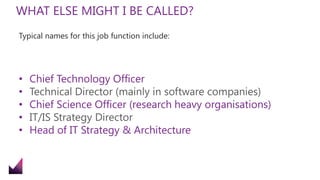 WHAT ELSE MIGHT I BE CALLED?
Typical names for this job function include:
• Chief Technology Officer
• Technical Director (mainly in software companies)
• Chief Science Officer (research heavy organisations)
• IT/IS Strategy Director
• Head of IT Strategy & Architecture
 
