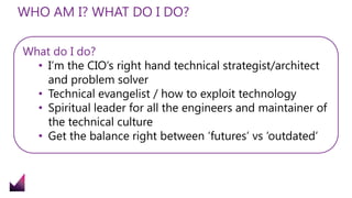 WHO AM I? WHAT DO I DO?
What do I do?
• I’m the CIO’s right hand technical strategist/architect
and problem solver
• Technical evangelist / how to exploit technology
• Spiritual leader for all the engineers and maintainer of
the technical culture
• Get the balance right between ‘futures’ vs ‘outdated’
 
