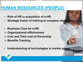 • Role of HR in acquisition of e-HR.
• Strategic fusion of training to company objectives.
• Business Case for e-HR
Organizational effictiveness
Cost and Total cost of Ownership
Benefits Tracking
• Understanding of technologies in market space.
HUMAN RESOURCES (PEOPLE)
 