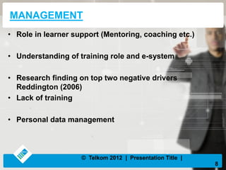 MANAGEMENT
• Role in learner support (Mentoring, coaching etc.)
• Understanding of training role and e-system
• Research finding on top two negative drivers
Reddington (2006)
• Lack of training
• Personal data management
8
© Telkom 2012 | Presentation Title |
 
