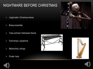 NIGHTMARE BEFORE CHRISTMAS


  Jingle bells: Christmas theme


  Brass ensemble


  Tuba contrast: Halloween theme


  Fast tempo: xylophone


  Melancholy: strings


  Finale: harp
 