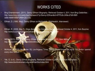 WORKS CITED
•   Bing Entertainment. (2011). Danny Elfman/ Biography. Retrieved October 4, 2011, from Bing Celebrities :
    http://www.bing.com/celebrities/bio/search?q=Danny+Elfman&id=4f7f7b3b-249e-d7d8-998f-
    dd8b16899199&FORM=CELCOL
•   Elfman, D. (1990, May). Danny Elfman on Nightwatch. (Nightwatch, Interviewer)


•   Elfman, R. (2009, May 7). Oingo Boingo: The Complete History. Retrieved October 4, 2011, from Buzzine:
    http://www.buzzinemusic.com/article/music-oingo-boingo-05072009


•   IMDb. (2011). Awards for Danny Elfman. Retrieved October 4, 2011, from IMDb:
    http://www.imdb.com/name/nm0000384/awards


•   McIntyre, G. (2010, November 18). Los Angeles Times. Danny Elfman knows the score: Tim Burton ‘opened
    every door for me’ .


•   Yak, G. (n.d.). Danny Elfman Biography. Retrieved October 4, 2011, from Blunt Instrument:
    http://www.bluntinstrument.org.uk/elfman/bio/index.html
 
