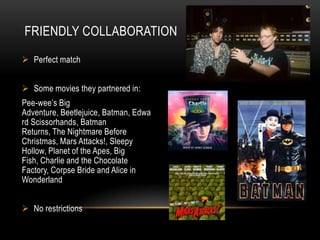 FRIENDLY COLLABORATION

 Perfect match


 Some movies they partnered in:
Pee-wee’s Big
Adventure, Beetlejuice, Batman, Edwa
rd Scissorhands, Batman
Returns, The Nightmare Before
Christmas, Mars Attacks!, Sleepy
Hollow, Planet of the Apes, Big
Fish, Charlie and the Chocolate
Factory, Corpse Bride and Alice in
Wonderland


 No restrictions
 