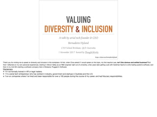 VALUING
DIVERSITY & INCLUSION
A talk by serial tech founder & CEO
Bernadette Hyland
CTO School Brisbane, QLD Australia
1 November 2017 hosted by ThoughtWorks
https://about.me/bernadettehyland
Thank you for inviting me to speak on diversity and inclusion in the workplace. At ﬁrst, when Chris asked if I would speak on this topic, my ﬁrst reaction was, isn’t this obvious and settled business? But
then I reﬂected on my own personal experiences, starting in Silicon Valley as an R&D engineer right out of university, a few years later getting a job with Goldman Sachs to write trading systems software, and
then in my mid-30’s starting a software company here in Brisbane, Plugged In Software.

Disclaimers:

➤ I’m not formally trained in HR or legal matters.

➤ I’m a serial tech entrepreneur who has worked in industry, government and startups in Australia and the U.S.

➤ I’ve run companies where I’ve hired and been responsible for over a 100 people during the course of my career, and had ﬁduciary responsibilities. 
 