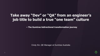 1
Take away “Dev” or “QA” from an engineer’s
job title to build a true “one team” culture
– The Gumtree bidirectional transformation journey
Cindy Xin, QE Manager at Gumtree Australia
 