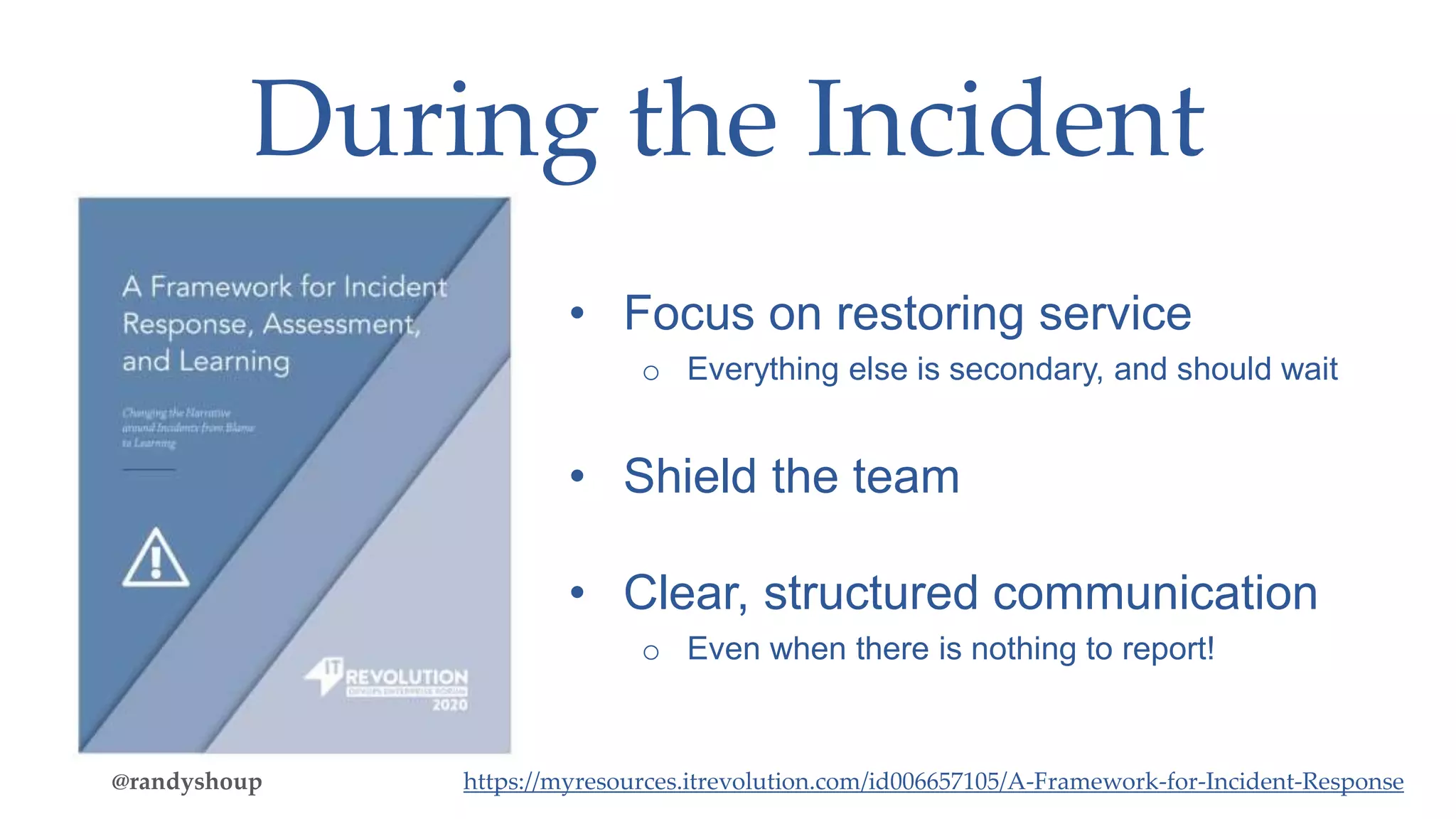 During the Incident
• Focus on restoring service
o Everything else is secondary, and should wait
• Shield the team
• Clear, structured communication
o Even when there is nothing to report!
@randyshoup https://myresources.itrevolution.com/id006657105/A-Framework-for-Incident-Response
 