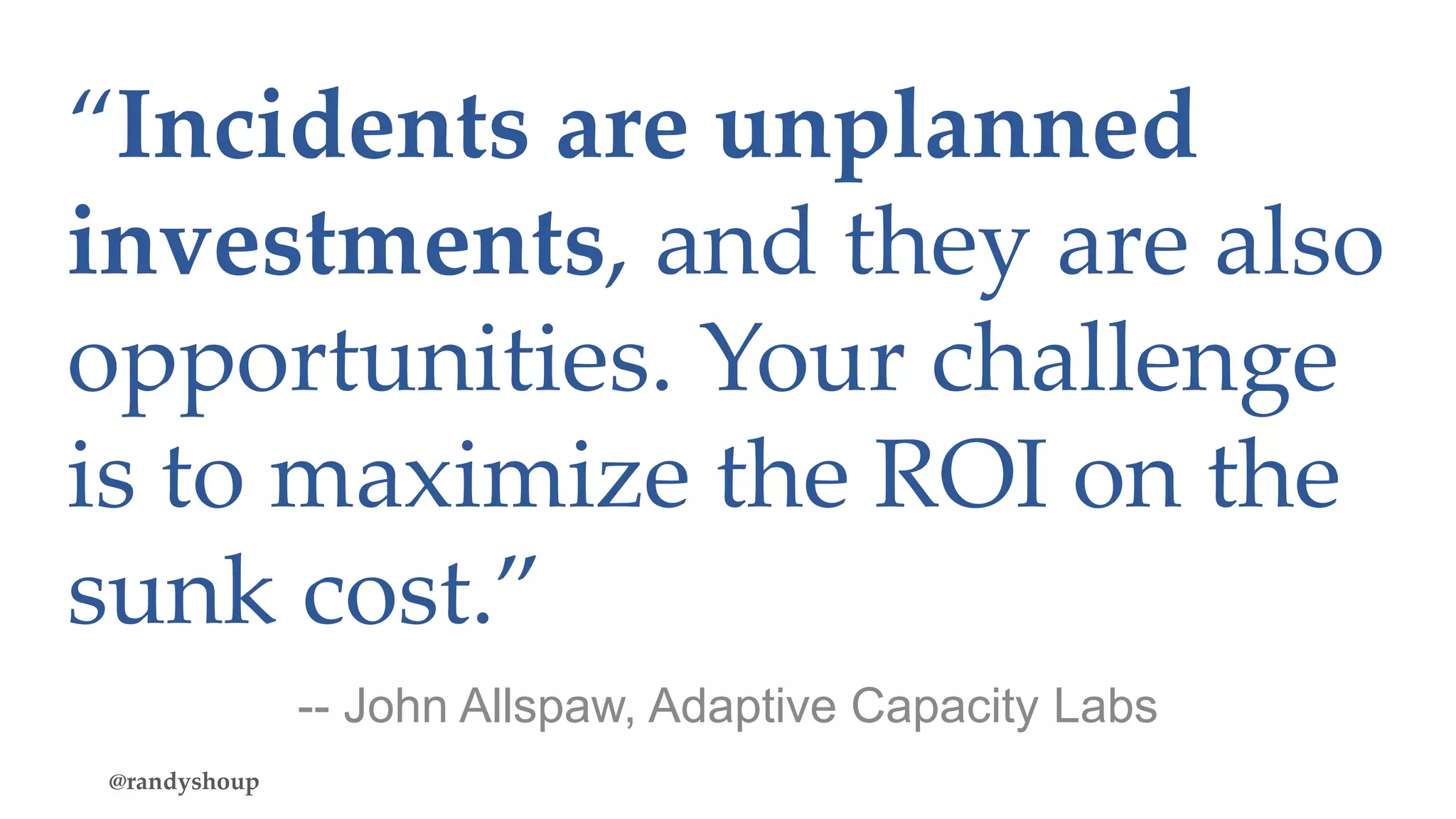 “Incidents are unplanned
investments, and they are also
opportunities. Your challenge
is to maximize the ROI on the
sunk cost.”
@randyshoup
-- John Allspaw, Adaptive Capacity Labs
 
