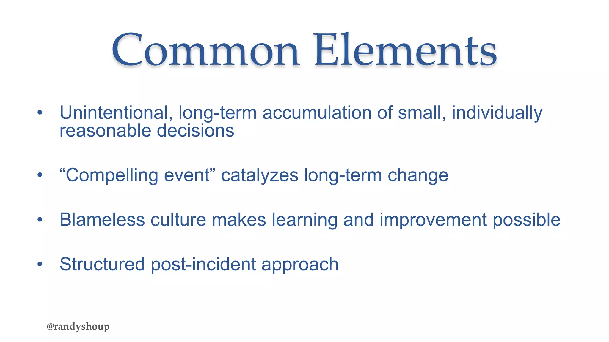 Common Elements
• Unintentional, long-term accumulation of small, individually
reasonable decisions
• “Compelling event” catalyzes long-term change
• Blameless culture makes learning and improvement possible
• Structured post-incident approach
@randyshoup
 