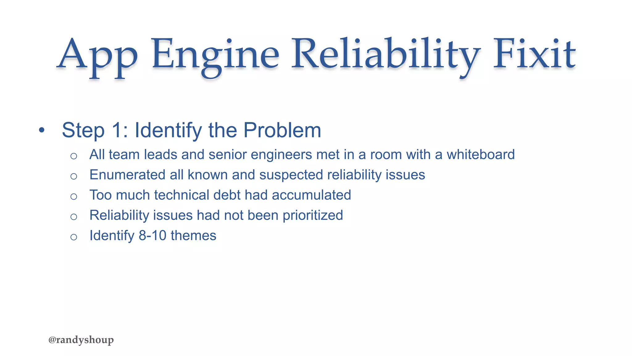 App Engine Reliability Fixit
• Step 1: Identify the Problem
o All team leads and senior engineers met in a room with a whiteboard
o Enumerated all known and suspected reliability issues
o Too much technical debt had accumulated
o Reliability issues had not been prioritized
o Identify 8-10 themes
@randyshoup
 