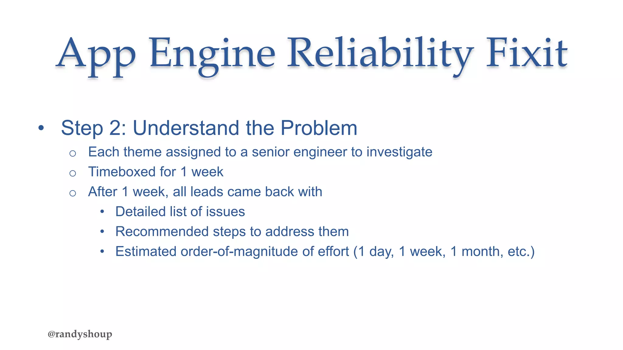 • Step 2: Understand the Problem
o Each theme assigned to a senior engineer to investigate
o Timeboxed for 1 week
o After 1 week, all leads came back with
• Detailed list of issues
• Recommended steps to address them
• Estimated order-of-magnitude of effort (1 day, 1 week, 1 month, etc.)
App Engine Reliability Fixit
@randyshoup
 