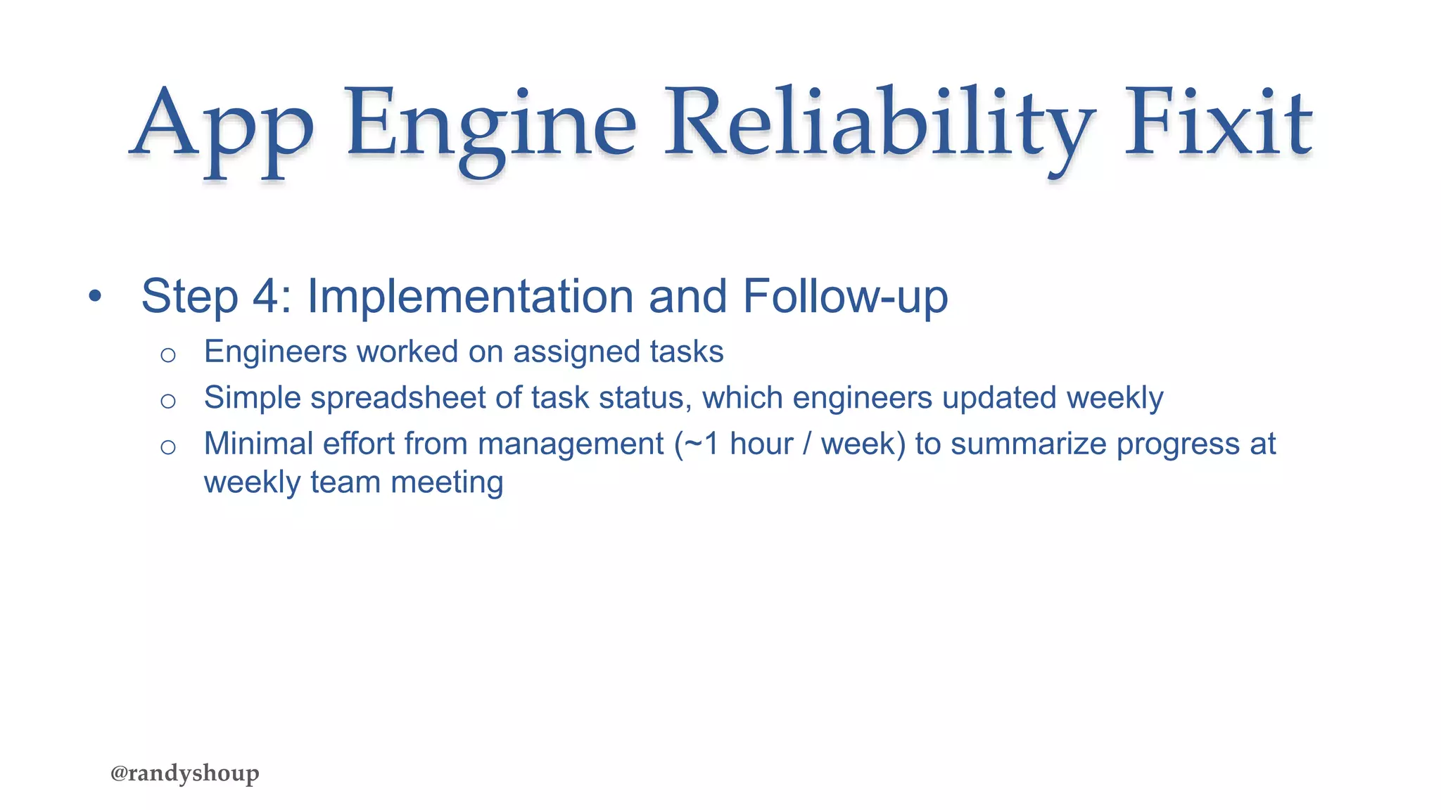 • Step 4: Implementation and Follow-up
o Engineers worked on assigned tasks
o Simple spreadsheet of task status, which engineers updated weekly
o Minimal effort from management (~1 hour / week) to summarize progress at
weekly team meeting
App Engine Reliability Fixit
@randyshoup
 