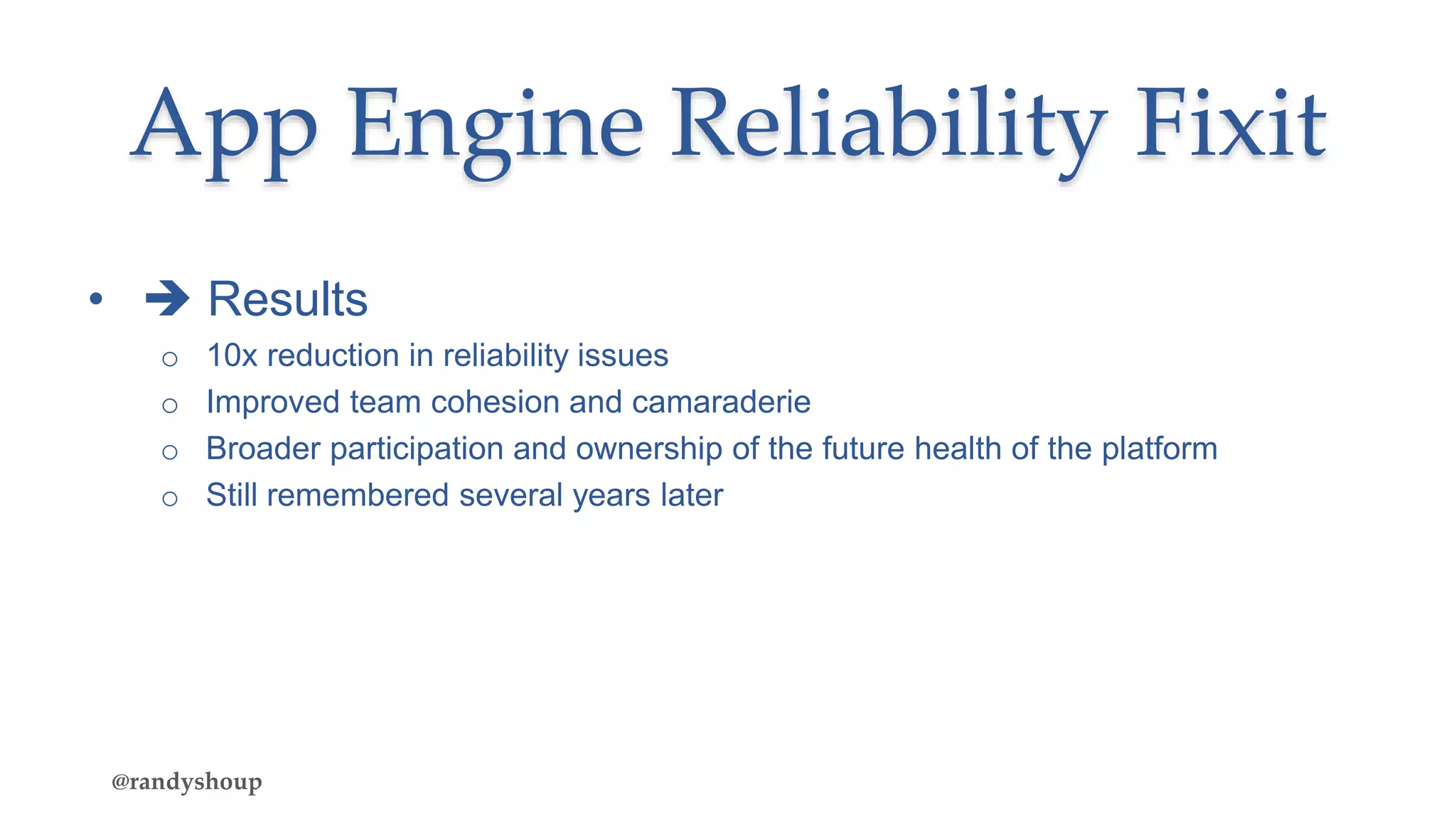 •  Results
o 10x reduction in reliability issues
o Improved team cohesion and camaraderie
o Broader participation and ownership of the future health of the platform
o Still remembered several years later
App Engine Reliability Fixit
@randyshoup
 
