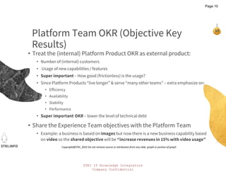STKI IT Knowledge Integrators
Company Confidential
STKI.INFO
10
Copyright@STKI_2022 Do not remove source or attribution from any slide, graph or portion of graph
Platform Team OKR (Objective Key
Results)
• Treat the (internal) Platform Product OKR as external product:
• Number of (internal) customers
• Usage of new capabilities / features
• Super important – How good (frictionless) is the usage?
• Since Platform Products “live longer” & serve “many other teams” – extra emphasize on:
• Efficiency
• Availability
• Stability
• Performance
• Super important OKR – lower the level of technical debt
• Share the Experience Team objectives with the Platform Team
• Example: a business is based on images but now there is a new business capability based
on video so the shared objective will be “increase revenues in 15% with video usage”
Page 10
 