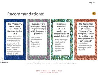 STKI IT Knowledge Integrators
Company Confidential
STKI.INFO
25
Copyright@STKI_2022 Do not remove source or attribution from any slide, graph or portion of graph
The foundation
technology teams
(Network,
Storage, Cyber
Compute) should
be unified or at
least give service
as “one unit”
Be a “Product”,
do discovery ,
place Product
Manager, Define
OKR
Everybody are
developers doing
IaC (no ClickOps)
with developers
practices
Experience
Teams has
(shared)
production
responsibility as
part of their OKR
Recommendations:
PM Discover, define,
priorities and solve
problems for the
user, Important
OKR is “frictionless
level” of product
usage. Every
Activity should be
related to OKR.
Centralized
source control.
Automatic
testing, test
driven, etc.
Every developer
must see it’s
code in
production
monitoring
systems.
The platform
categories are the
new organization
structure
Page 25
 