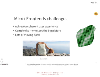 STKI IT Knowledge Integrators
Company Confidential
STKI.INFO
53
Copyright@STKI_2022 Do not remove source or attribution from any slide, graph or portion of graph
Micro-Frontends challenges
• Achieve a coherent user experience
• Complexity – who sees the big picture
• Lots of moving parts
Source: AEON
Page 53
 