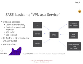 STKI IT Knowledge Integrators
Company Confidential
STKI.INFO
58
Copyright@STKI_2022 Do not remove source or attribution from any slide, graph or portion of graph
PC
Laptop
Phone
SASE
SaaS PaaS
IaaS (“Work”)
Data
Center
General Internet
Usage
(not “Work”)
SASE basics – a “VPN as a Service”
• VPN as a Service:
• User is authenticated,
• Device is scanned and
approved
• VPN to DC
• SSO to cloud
• All Traffic is director to the
SASE provider
• More services
Page 58
 