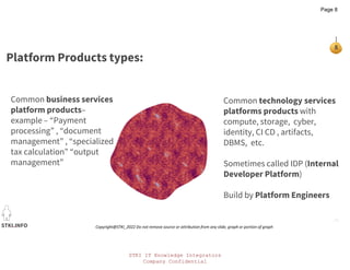 STKI IT Knowledge Integrators
Company Confidential
STKI.INFO
8
Copyright@STKI_2022 Do not remove source or attribution from any slide, graph or portion of graph
Platform Products types:
Common technology services
platforms products with
compute, storage, cyber,
identity, CI CD , artifacts,
DBMS, etc.
Sometimes called IDP (Internal
Developer Platform)
Build by Platform Engineers
Common business services
platform products–
example – “Payment
processing” , “document
management” , “specialized
tax calculation” “output
management”
Page 8
 