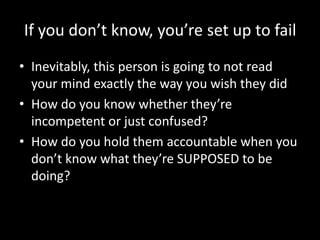If you don’t know, you’re set up to fail 
• Inevitably, this person is going to not read 
your mind exactly the way you wish they did 
• How do you know whether they’re 
incompetent or just confused? 
• How do you hold them accountable when you 
don’t know what they’re SUPPOSED to be 
doing? 
 