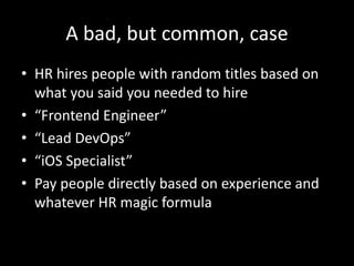 A bad, but common, case 
• HR hires people with random titles based on 
what you said you needed to hire 
• “Frontend Engineer” 
• “Lead DevOps” 
• “iOS Specialist” 
• Pay people directly based on experience and 
whatever HR magic formula 
 