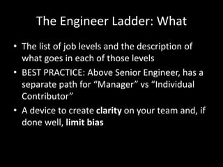 The Engineer Ladder: What 
• The list of job levels and the description of 
what goes in each of those levels 
• BEST PRACTICE: Above Senior Engineer, has a 
separate path for “Manager” vs “Individual 
Contributor” 
• A device to create clarity on your team and, if 
done well, limit bias 
 