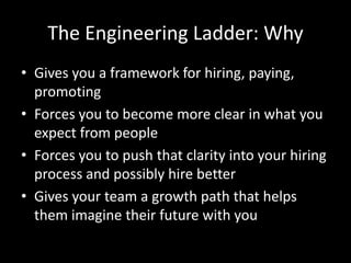 The Engineering Ladder: Why 
• Gives you a framework for hiring, paying, 
promoting 
• Forces you to become more clear in what you 
expect from people 
• Forces you to push that clarity into your hiring 
process and possibly hire better 
• Gives your team a growth path that helps 
them imagine their future with you 
 