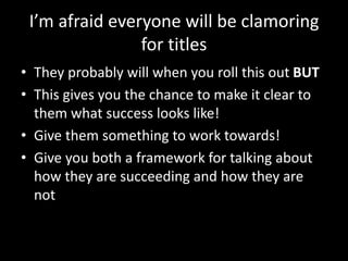 I’m afraid everyone will be clamoring 
for titles 
• They probably will when you roll this out BUT 
• This gives you the chance to make it clear to 
them what success looks like! 
• Give them something to work towards! 
• Give you both a framework for talking about 
how they are succeeding and how they are 
not 
 