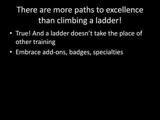There are more paths to excellence 
than climbing a ladder! 
• True! And a ladder doesn’t take the place of 
other training 
• Embrace add-ons, badges, specialties 
 