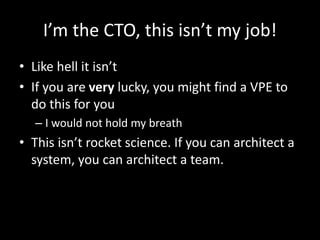 I’m the CTO, this isn’t my job! 
• Like hell it isn’t 
• If you are very lucky, you might find a VPE to 
do this for you 
– I would not hold my breath 
• This isn’t rocket science. If you can architect a 
system, you can architect a team. 
 