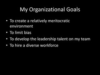 My Organizational Goals 
• To create a relatively meritocratic 
environment 
• To limit bias 
• To develop the leadership talent on my team 
• To hire a diverse workforce 
 