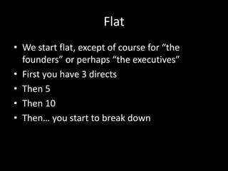 Flat 
• We start flat, except of course for “the 
founders” or perhaps “the executives” 
• First you have 3 directs 
• Then 5 
• Then 10 
• Then… you start to break down 
 