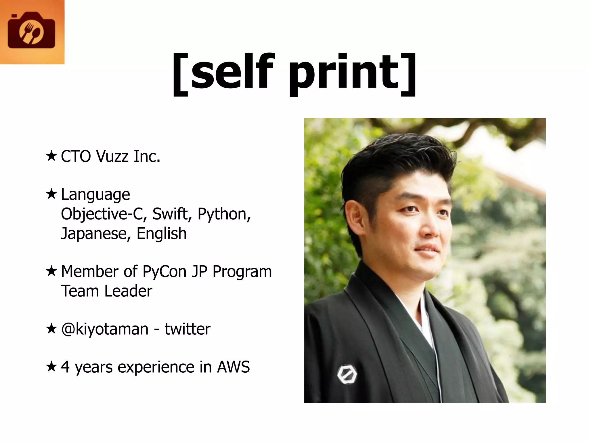 [self print]
★ CTO Vuzz Inc.
★ Language 
Objective-C, Swift, Python,
Japanese, English
★ Member of PyCon JP Program
Team Leader
★ @kiyotaman - twitter
★ 4 years experience in AWS
 